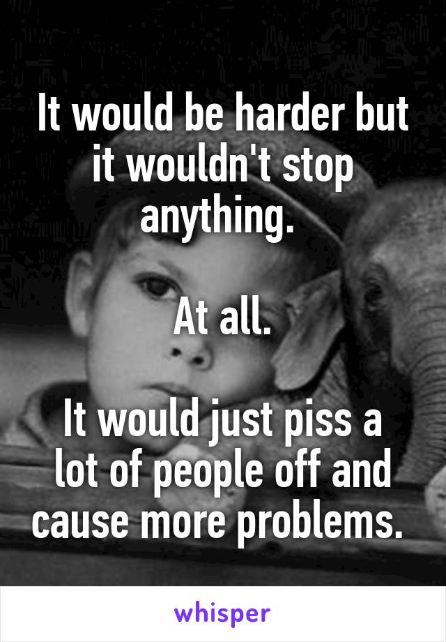 It would be harder but it wouldn't stop anything. 

At all.

It would just piss a lot of people off and cause more problems. 