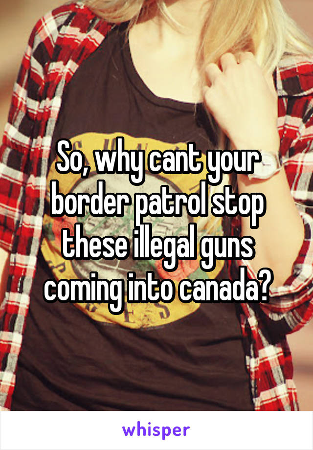 So, why cant your border patrol stop these illegal guns coming into canada?