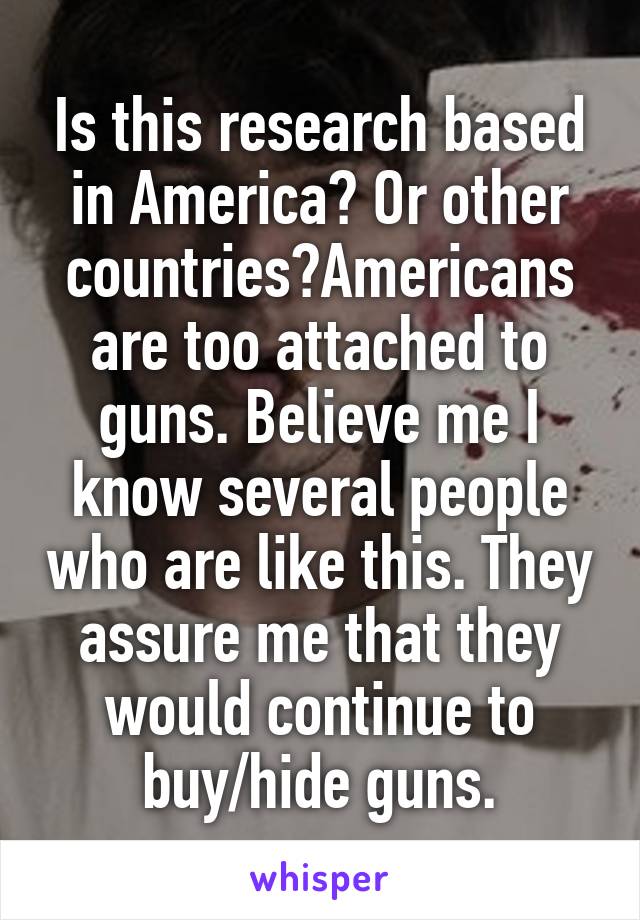 Is this research based in America? Or other countries?Americans are too attached to guns. Believe me I know several people who are like this. They assure me that they would continue to buy/hide guns.