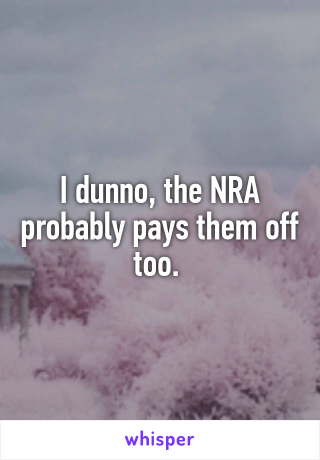 I dunno, the NRA probably pays them off too. 