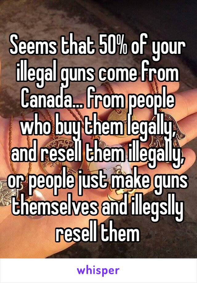 Seems that 50% of your illegal guns come from Canada… from people who buy them legally, and resell them illegally, or people just make guns themselves and illegslly resell them