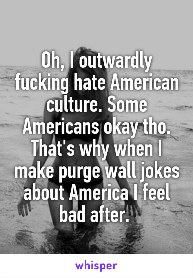 Oh, I outwardly fucking hate American culture. Some Americans okay tho. That's why when I make purge wall jokes about America I feel bad after. 