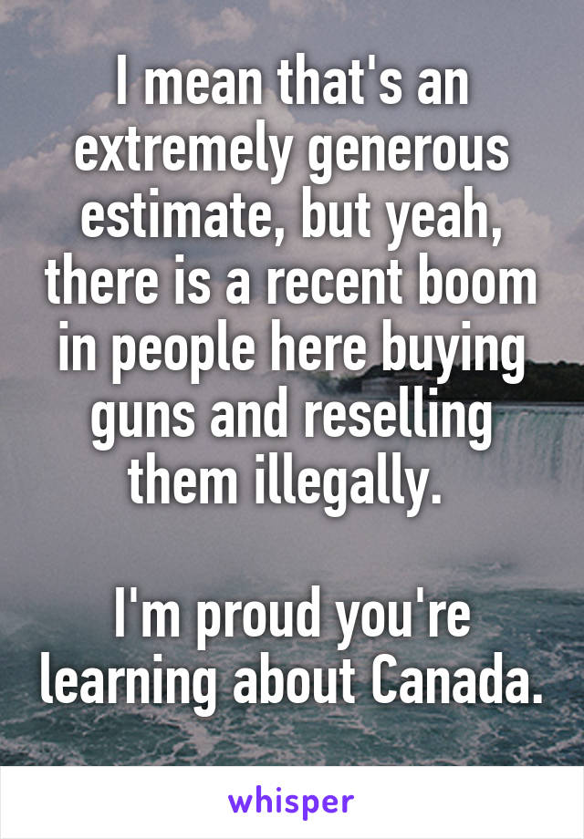 I mean that's an extremely generous estimate, but yeah, there is a recent boom in people here buying guns and reselling them illegally. 

I'm proud you're learning about Canada. 