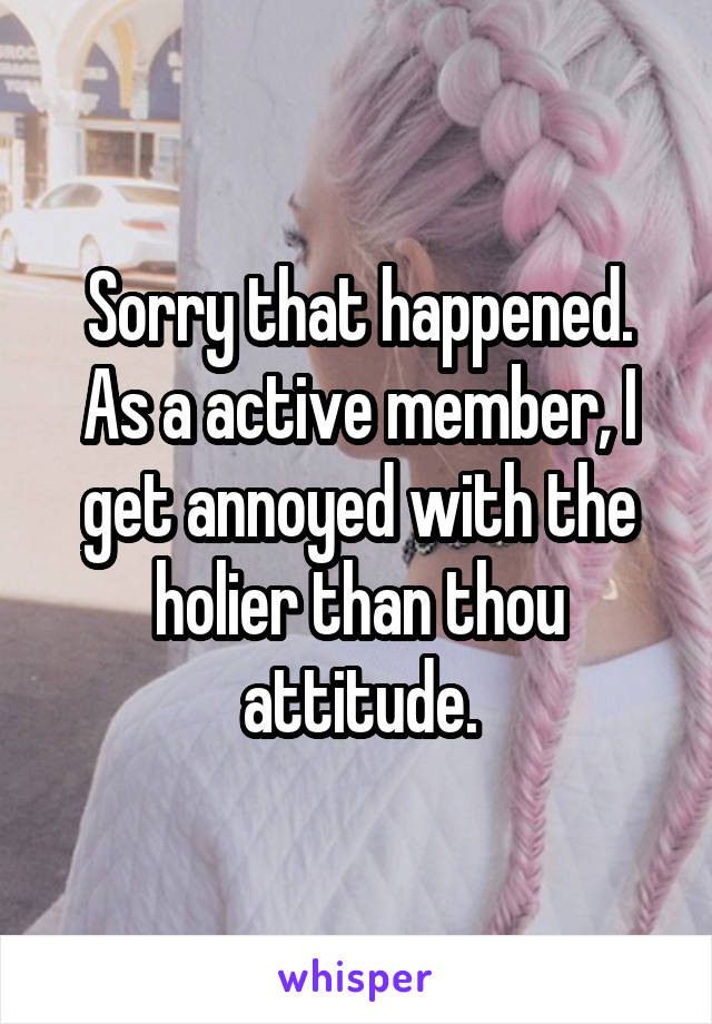 Sorry that happened. As a active member, I get annoyed with the holier than thou attitude.