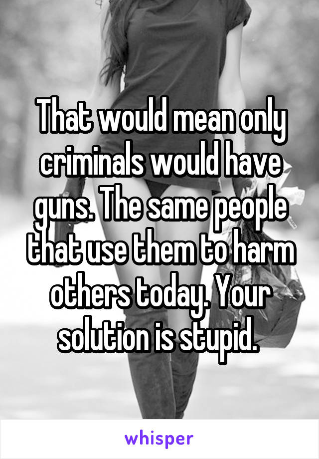 That would mean only criminals would have guns. The same people that use them to harm others today. Your solution is stupid. 