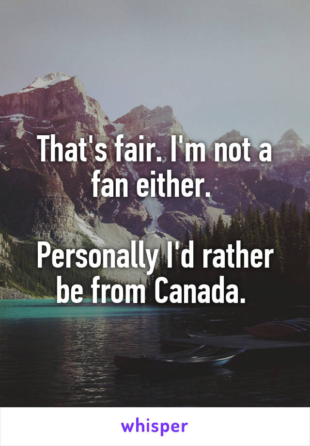 That's fair. I'm not a fan either. 

Personally I'd rather be from Canada. 