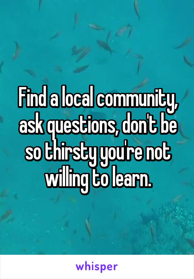 Find a local community, ask questions, don't be so thirsty you're not willing to learn.