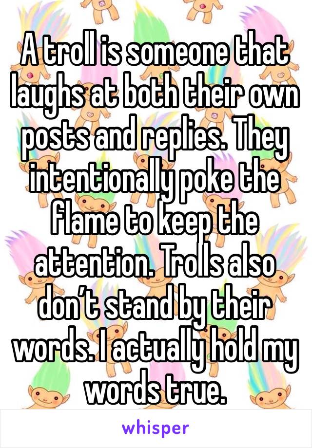 A troll is someone that laughs at both their own posts and replies. They intentionally poke the flame to keep the attention. Trolls also don’t stand by their words. I actually hold my words true.