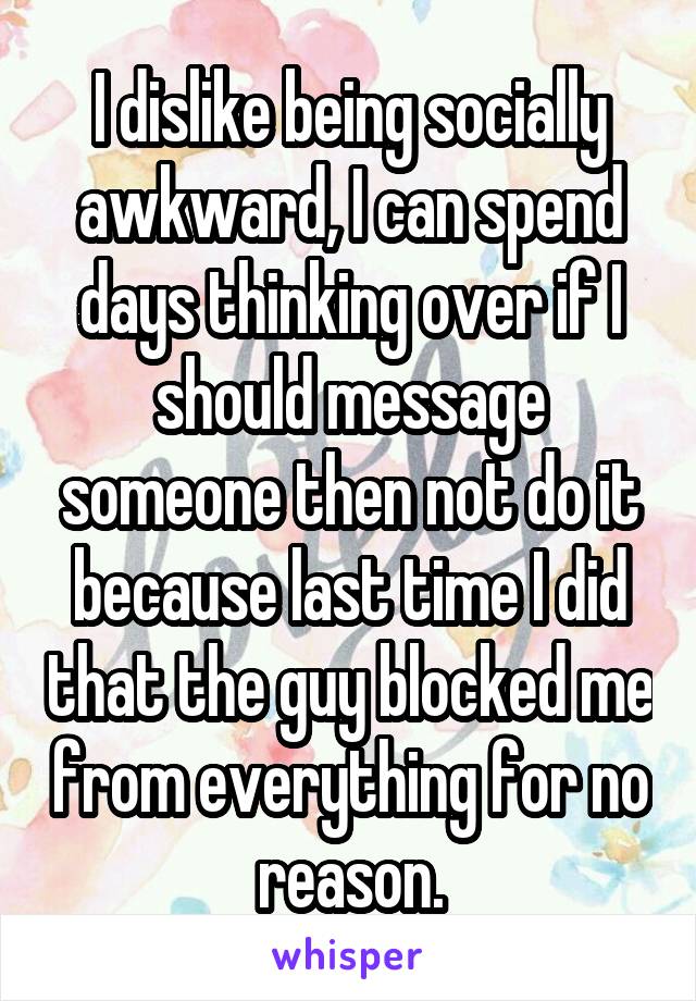 I dislike being socially awkward, I can spend days thinking over if I should message someone then not do it because last time I did that the guy blocked me from everything for no reason.