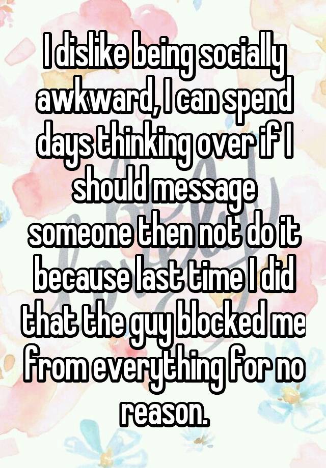 I dislike being socially awkward, I can spend days thinking over if I should message someone then not do it because last time I did that the guy blocked me from everything for no reason.