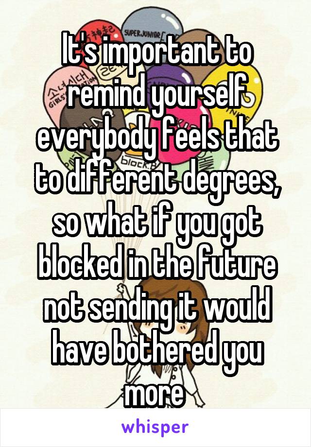 It's important to remind yourself everybody feels that to different degrees, so what if you got blocked in the future not sending it would have bothered you more 