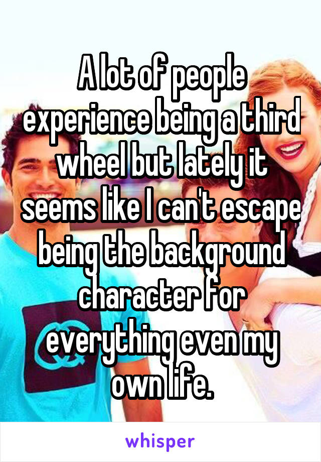 A lot of people experience being a third wheel but lately it seems like I can't escape being the background character for everything even my own life.