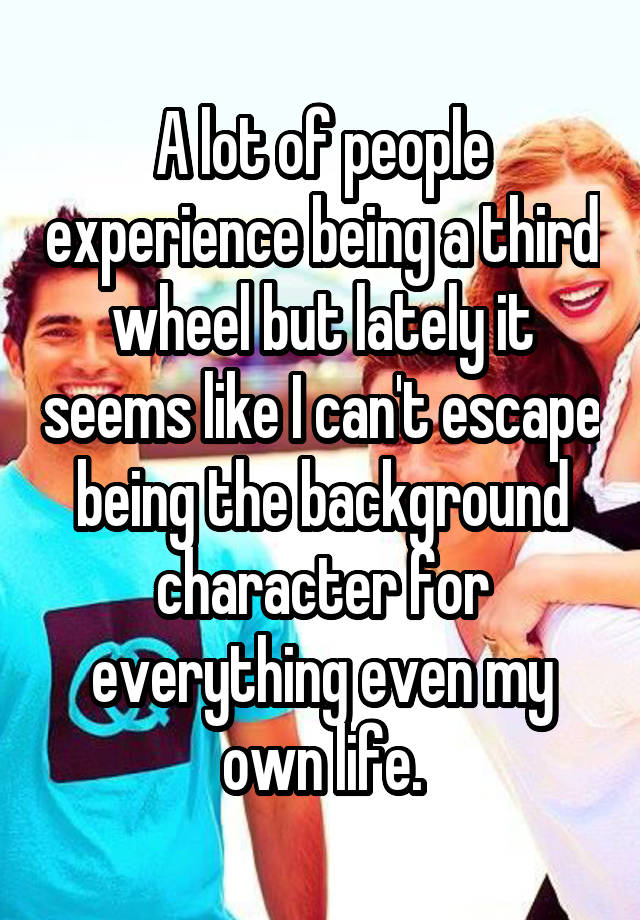 A lot of people experience being a third wheel but lately it seems like I can't escape being the background character for everything even my own life.