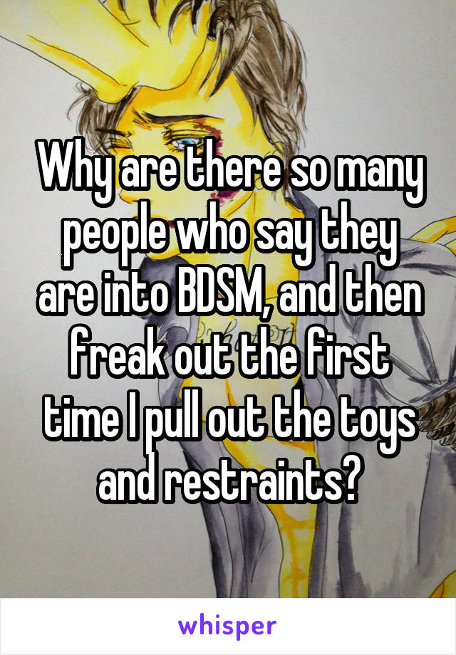 Why are there so many people who say they are into BDSM, and then freak out the first time I pull out the toys and restraints?