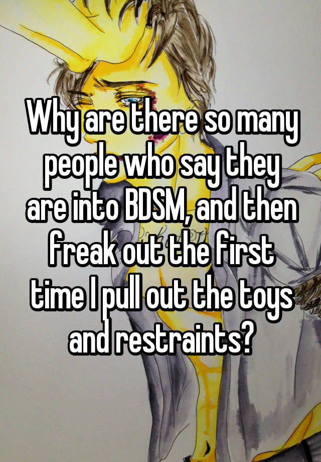 Why are there so many people who say they are into BDSM, and then freak out the first time I pull out the toys and restraints?