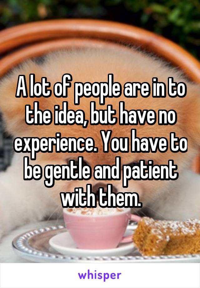 A lot of people are in to the idea, but have no experience. You have to be gentle and patient with them.