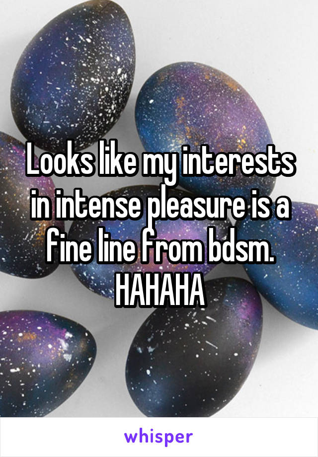 Looks like my interests in intense pleasure is a fine line from bdsm. HAHAHA