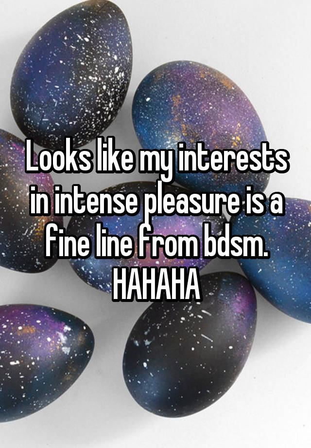 Looks like my interests in intense pleasure is a fine line from bdsm. HAHAHA