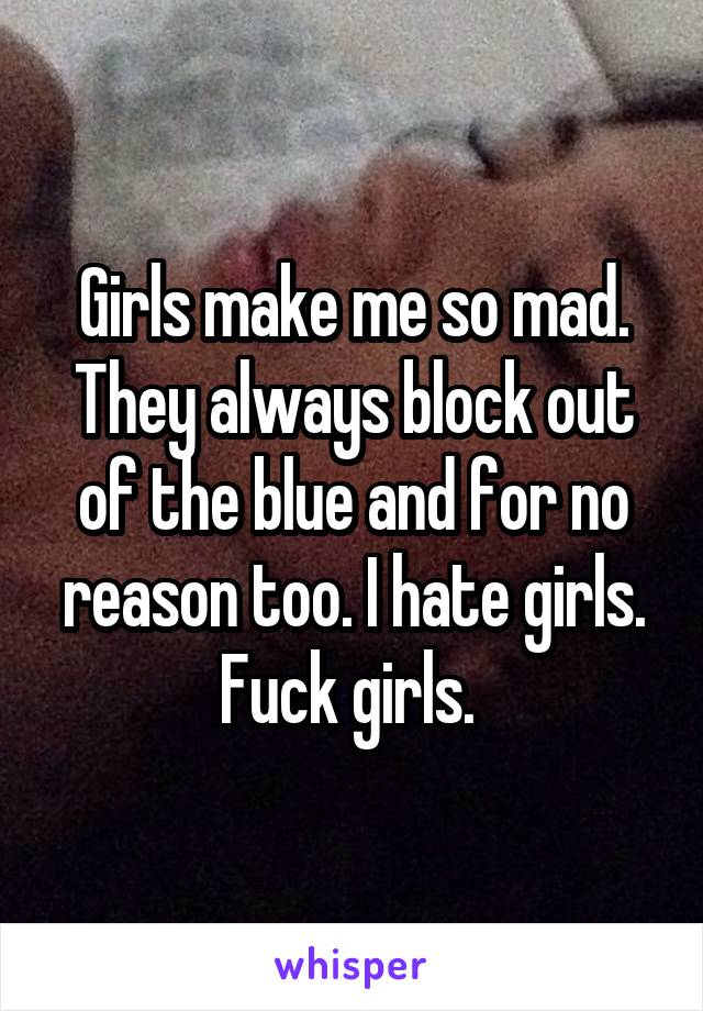 Girls make me so mad. They always block out of the blue and for no reason too. I hate girls. Fuck girls. 