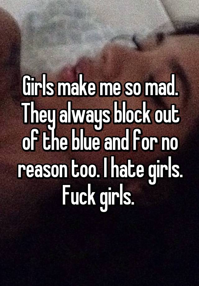 Girls make me so mad. They always block out of the blue and for no reason too. I hate girls. Fuck girls. 