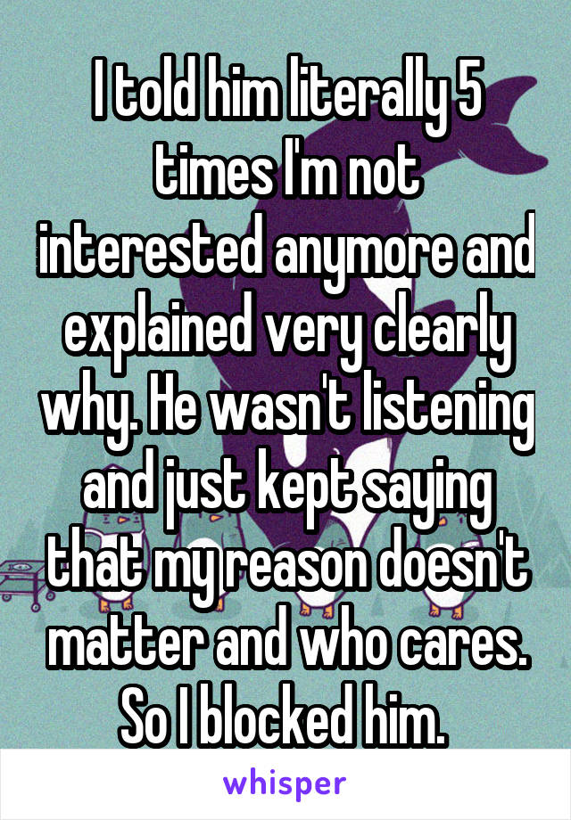 I told him literally 5 times I'm not interested anymore and explained very clearly why. He wasn't listening and just kept saying that my reason doesn't matter and who cares. So I blocked him. 