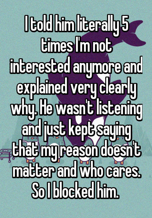 I told him literally 5 times I'm not interested anymore and explained very clearly why. He wasn't listening and just kept saying that my reason doesn't matter and who cares. So I blocked him. 