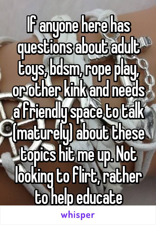 If anyone here has questions about adult toys, bdsm, rope play, or other kink and needs a friendly space to talk (maturely) about these topics hit me up. Not looking to flirt, rather to help educate