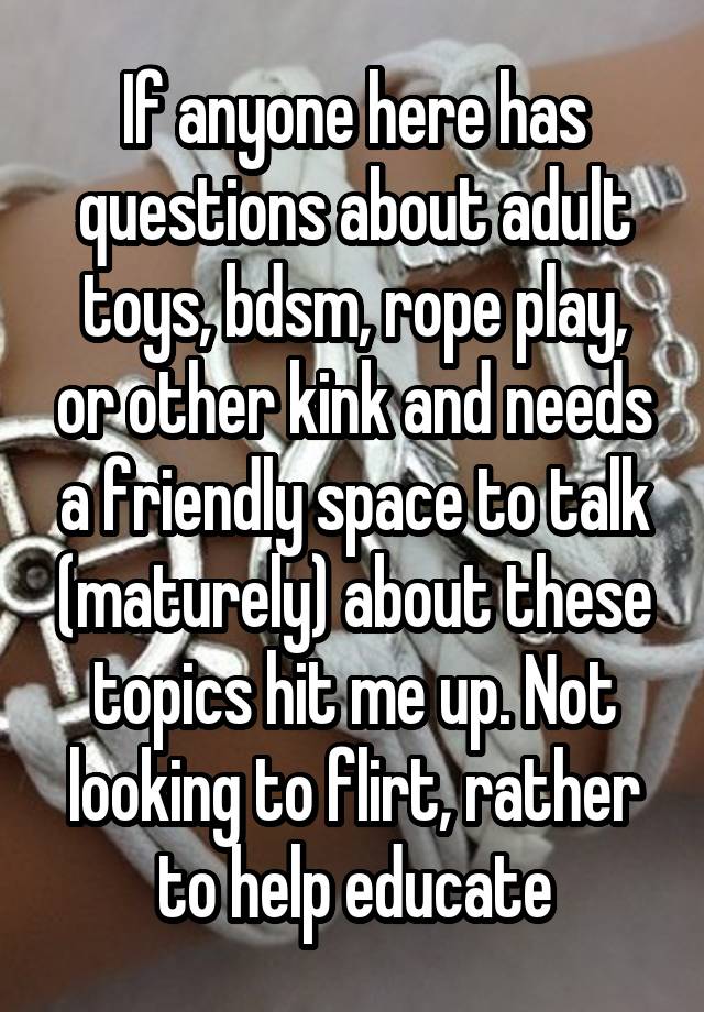 If anyone here has questions about adult toys, bdsm, rope play, or other kink and needs a friendly space to talk (maturely) about these topics hit me up. Not looking to flirt, rather to help educate