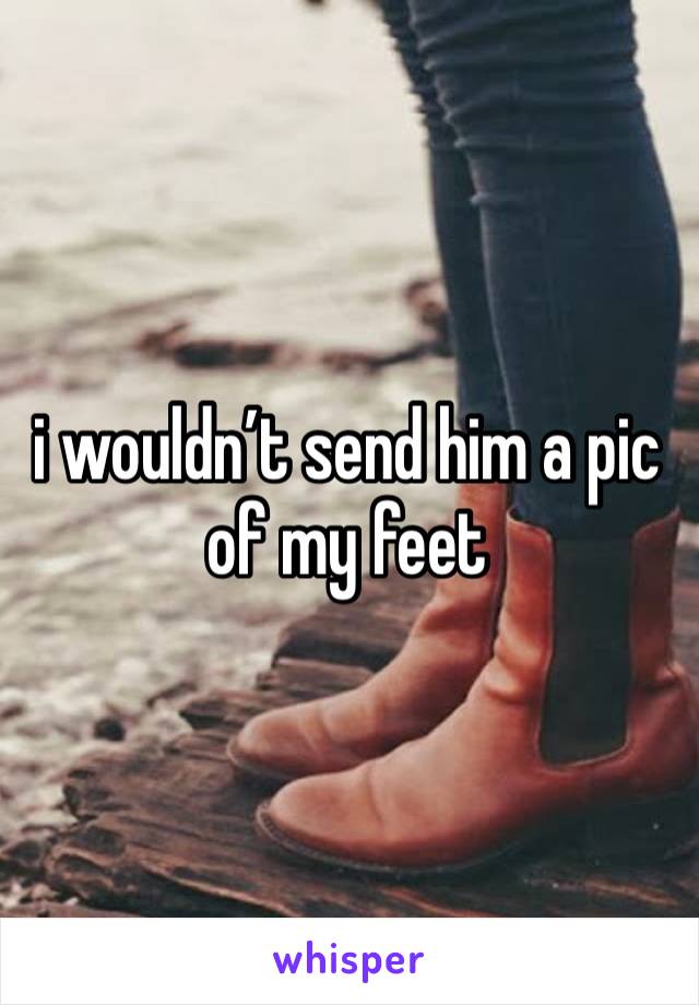 i wouldn’t send him a pic
of my feet 