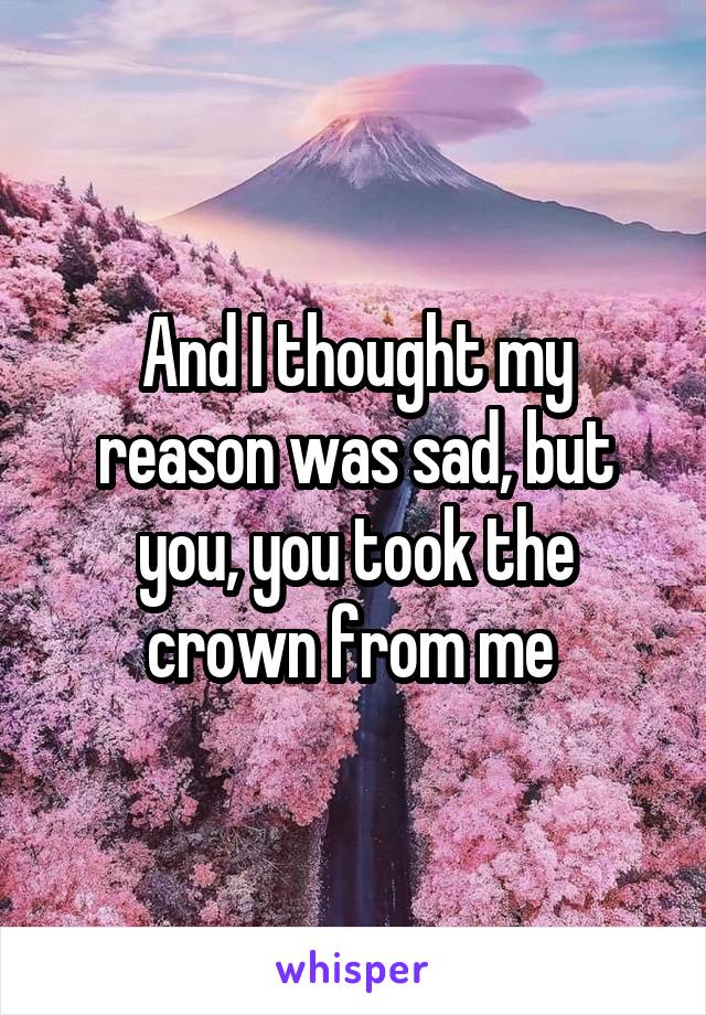 And I thought my reason was sad, but you, you took the crown from me 