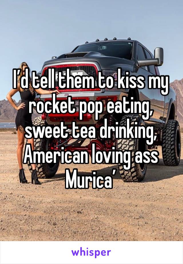 I’d tell them to kiss my rocket pop eating, sweet tea drinking, American loving ass 
Murica’ 