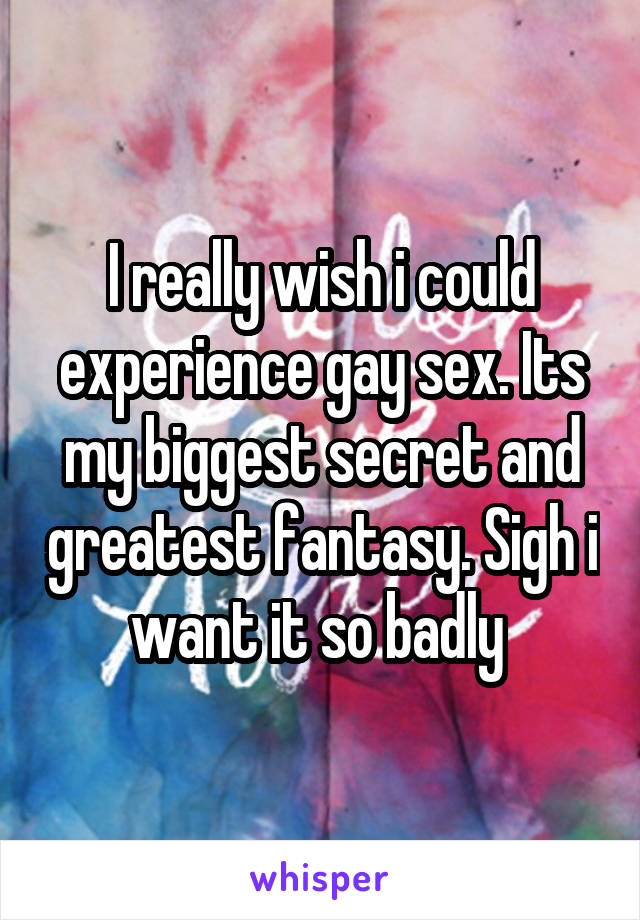 I really wish i could experience gay sex. Its my biggest secret and greatest fantasy. Sigh i want it so badly 