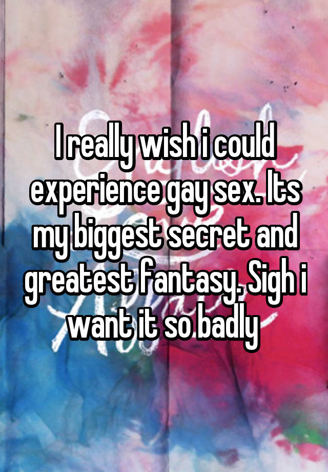 I really wish i could experience gay sex. Its my biggest secret and greatest fantasy. Sigh i want it so badly 