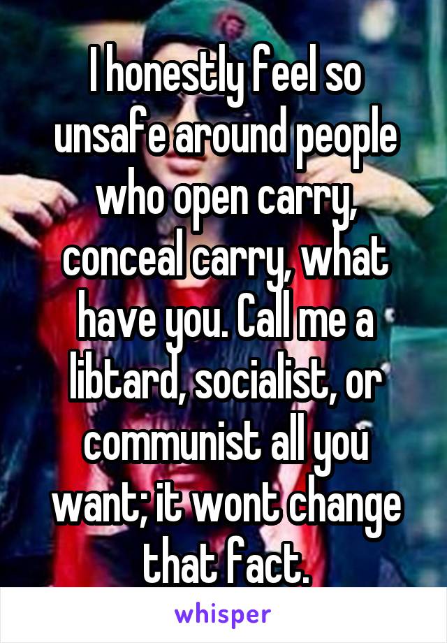 I honestly feel so unsafe around people who open carry, conceal carry, what have you. Call me a libtard, socialist, or communist all you want; it wont change that fact.