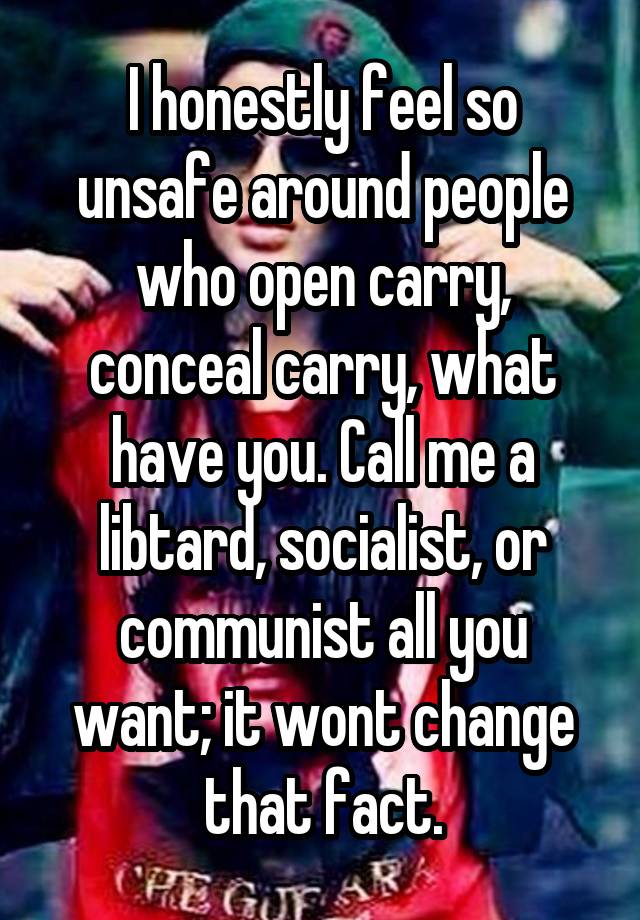 I honestly feel so unsafe around people who open carry, conceal carry, what have you. Call me a libtard, socialist, or communist all you want; it wont change that fact.