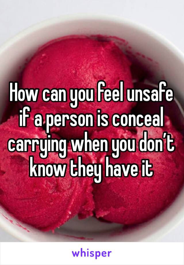 How can you feel unsafe if a person is conceal carrying when you don’t know they have it