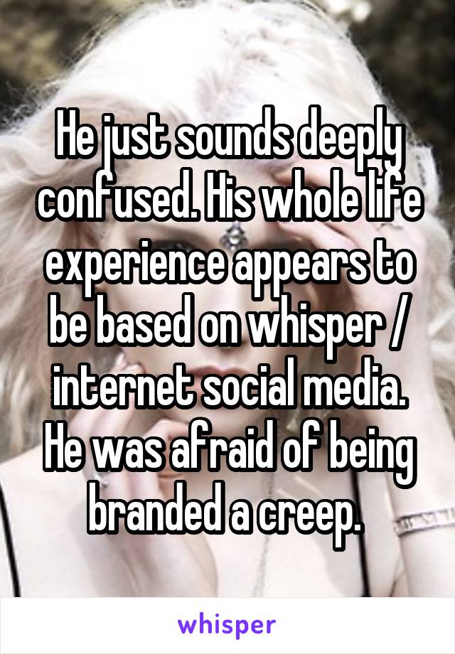 He just sounds deeply confused. His whole life experience appears to be based on whisper / internet social media. He was afraid of being branded a creep. 