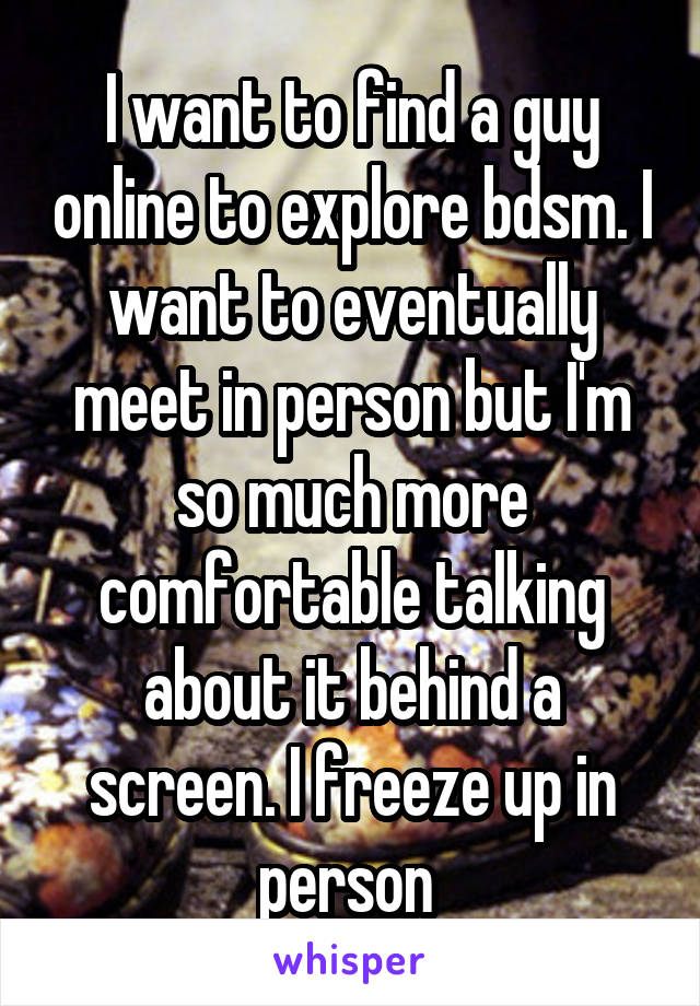 I want to find a guy online to explore bdsm. I want to eventually meet in person but I'm so much more comfortable talking about it behind a screen. I freeze up in person 