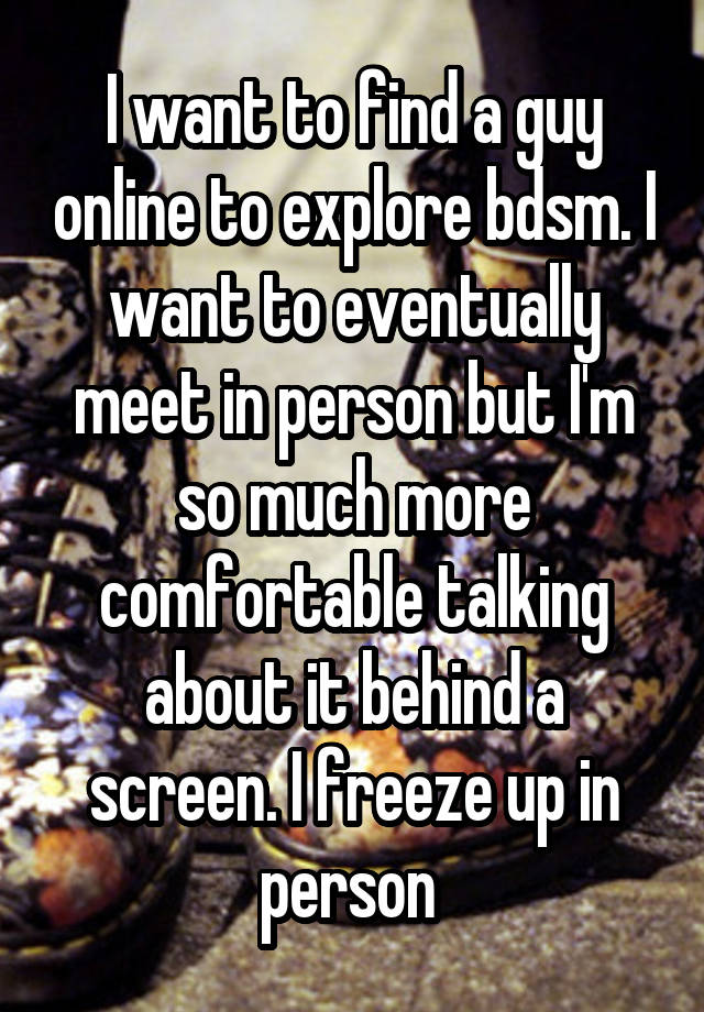 I want to find a guy online to explore bdsm. I want to eventually meet in person but I'm so much more comfortable talking about it behind a screen. I freeze up in person 