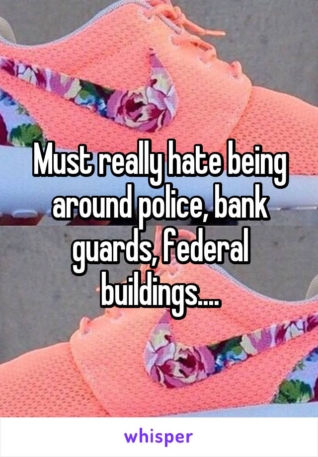 Must really hate being around police, bank guards, federal buildings....