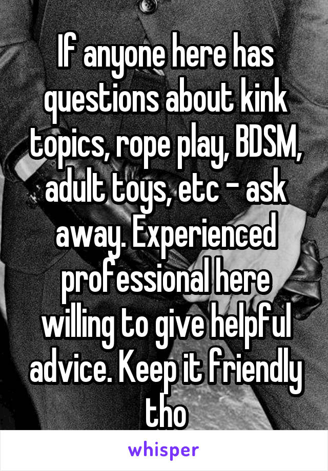 If anyone here has questions about kink topics, rope play, BDSM, adult toys, etc - ask away. Experienced professional here willing to give helpful advice. Keep it friendly tho