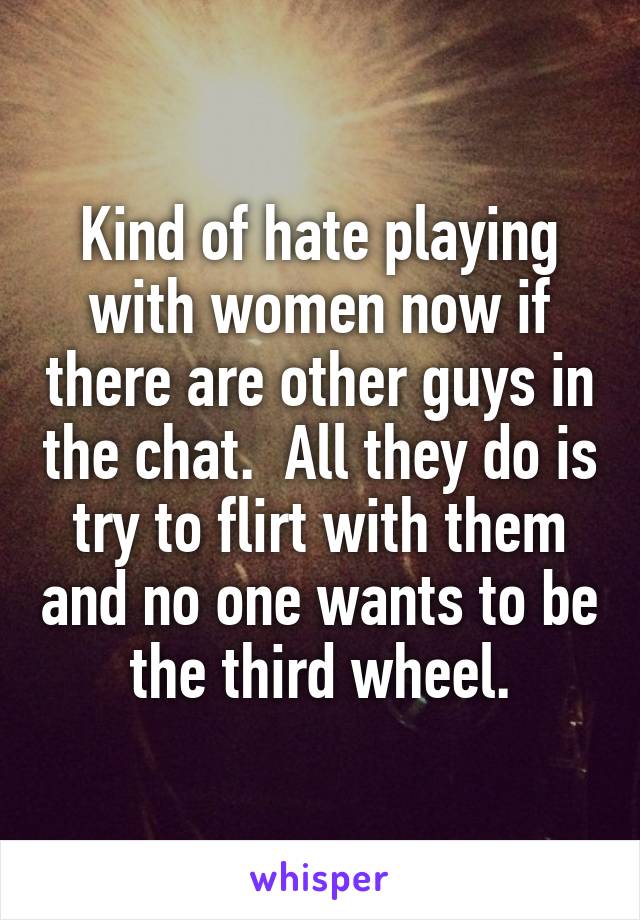 Kind of hate playing with women now if there are other guys in the chat.  All they do is try to flirt with them and no one wants to be the third wheel.