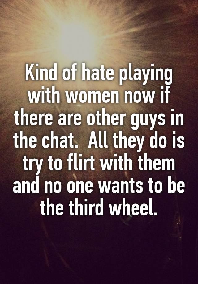 Kind of hate playing with women now if there are other guys in the chat.  All they do is try to flirt with them and no one wants to be the third wheel.