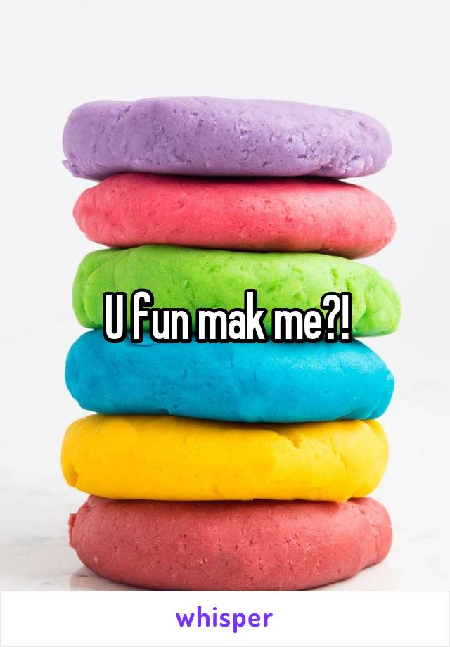 U fun mak me?!