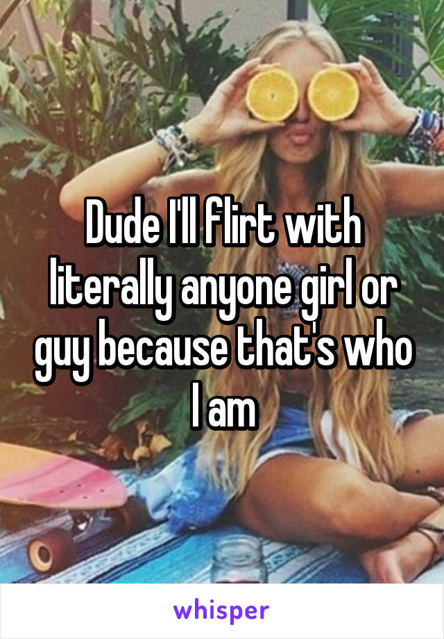 Dude I'll flirt with literally anyone girl or guy because that's who I am