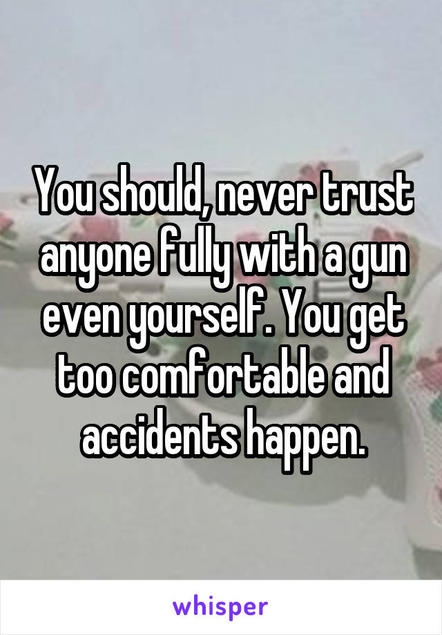 You should, never trust anyone fully with a gun even yourself. You get too comfortable and accidents happen.