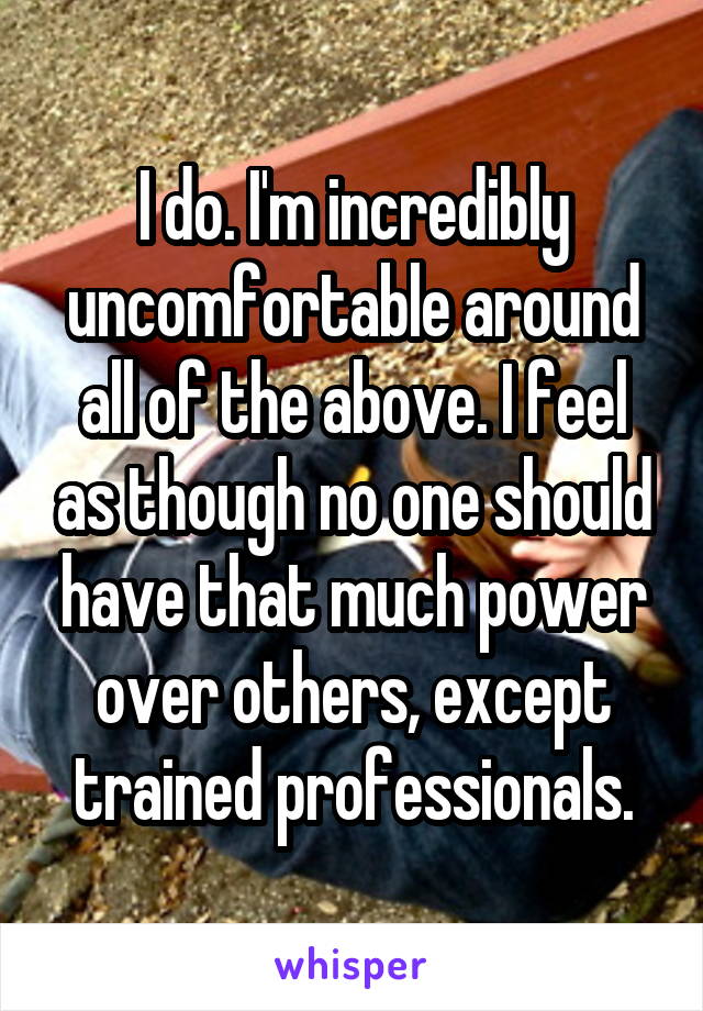 I do. I'm incredibly uncomfortable around all of the above. I feel as though no one should have that much power over others, except trained professionals.