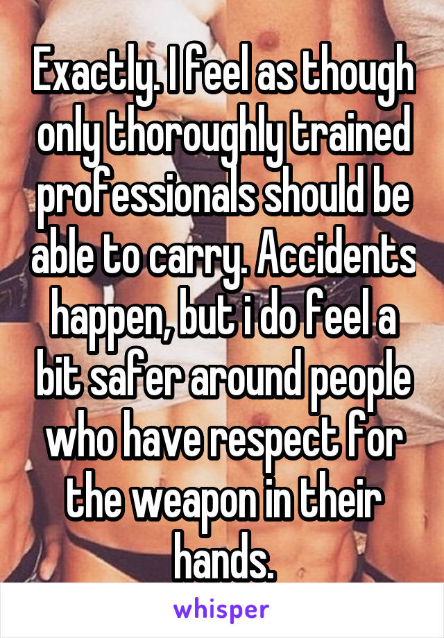 Exactly. I feel as though only thoroughly trained professionals should be able to carry. Accidents happen, but i do feel a bit safer around people who have respect for the weapon in their hands.