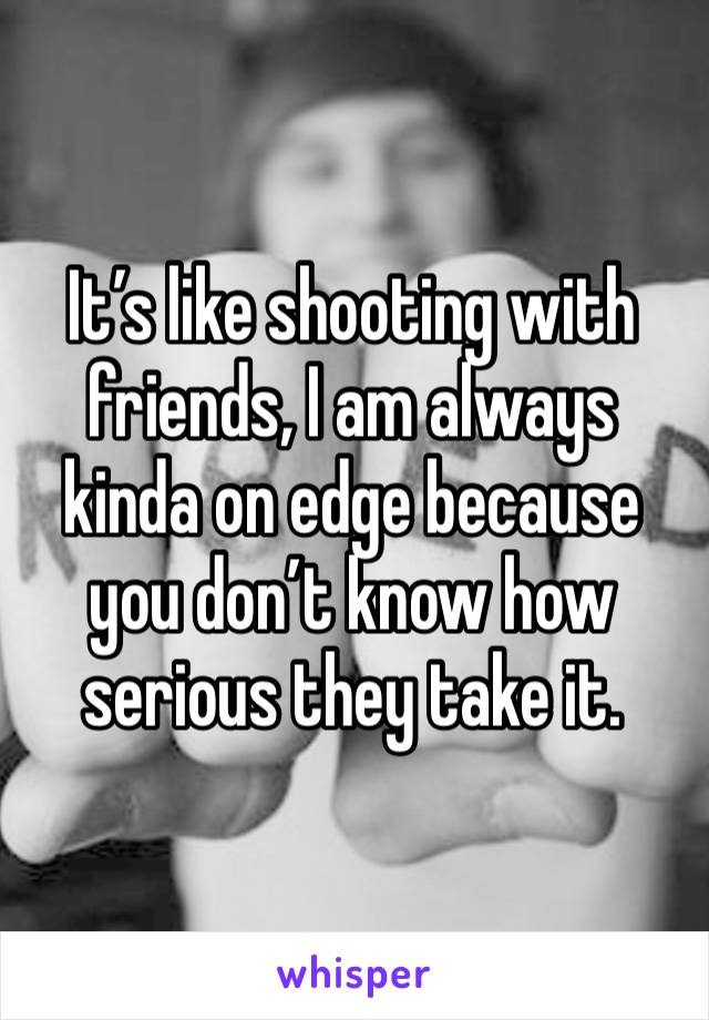 It’s like shooting with friends, I am always kinda on edge because you don’t know how serious they take it.