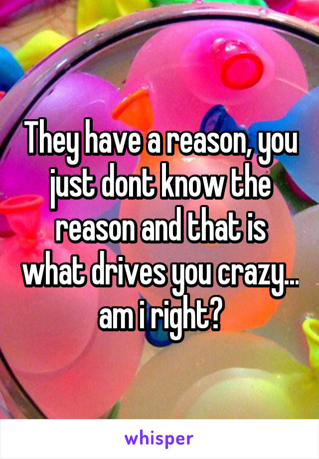 They have a reason, you just dont know the reason and that is what drives you crazy... am i right?